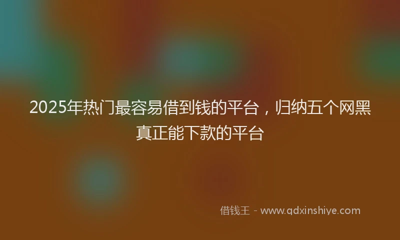 2025年热门最容易借到钱的平台，归纳五个网黑真正能下款的平台