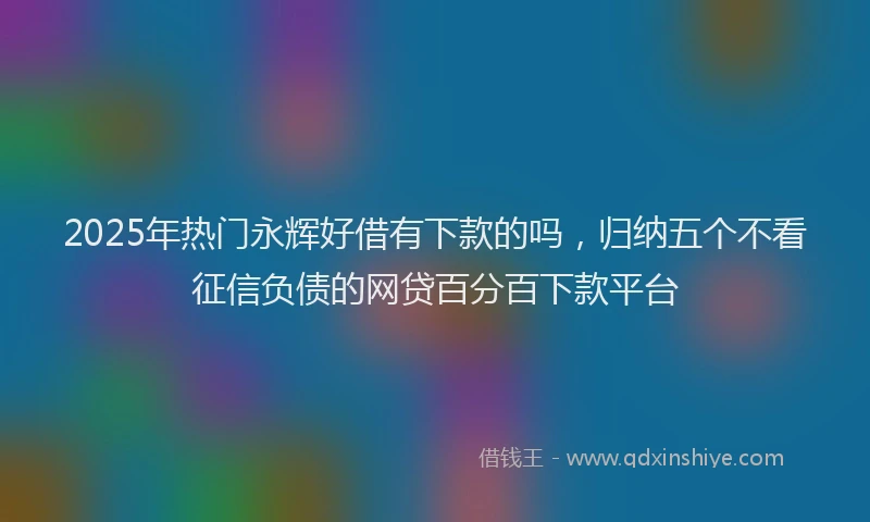 2025年热门永辉好借有下款的吗，归纳五个不看征信负债的网贷百分百下款平台