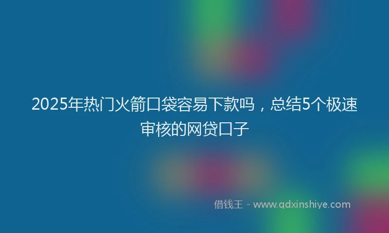2025年热门火箭口袋容易下款吗，总结5个极速审核的网贷口子