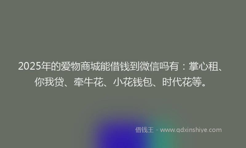 2025年的爱物商城能借钱到微信吗有：掌心租、你我贷、牵牛花、小花钱包、时代花等。
