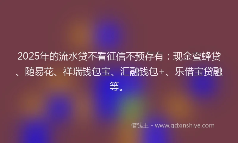 2025年的流水贷不看征信不预存有：现金蜜蜂贷、随易花、祥瑞钱包宝、汇融钱包+、乐借宝贷融等。
