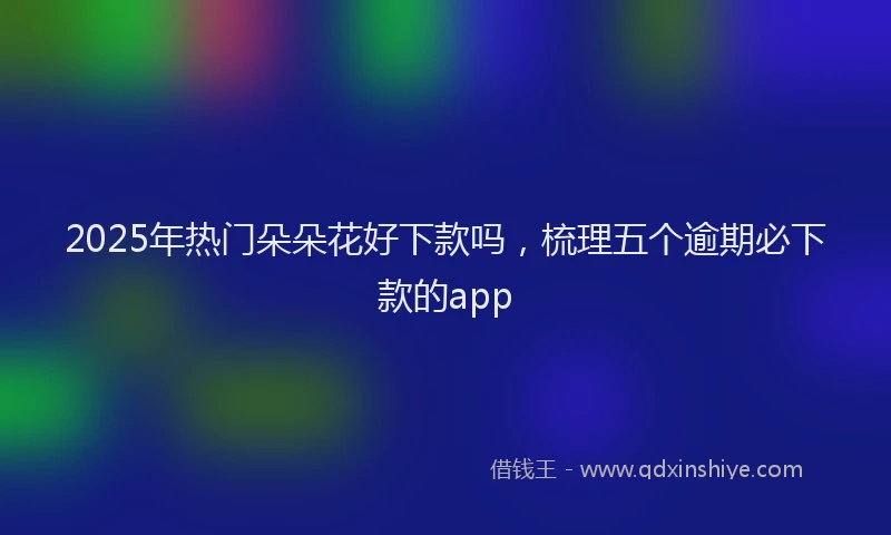 2025年热门朵朵花好下款吗，梳理五个逾期必下款的app