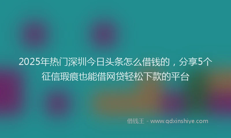 2025年热门深圳今日头条怎么借钱的，分享5个征信瑕疵也能借网贷轻松下款的平台