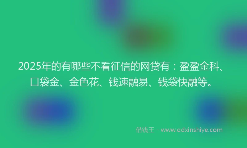 2025年的有哪些不看征信的网贷有：盈盈金科、口袋金、金色花、钱速融易、钱袋快融等。