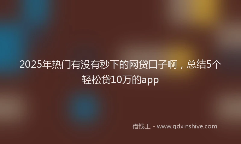 2025年热门有没有秒下的网贷口子啊，总结5个轻松贷10万的app
