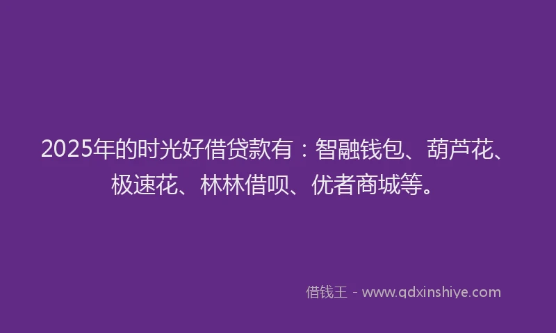 2025年的时光好借贷款有：智融钱包、葫芦花、极速花、林林借呗、优者商城等。
