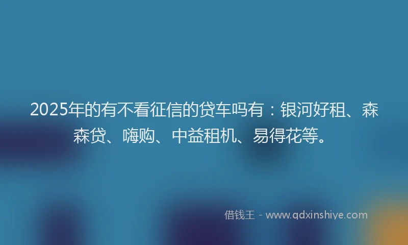 2025年的有不看征信的贷车吗有：银河好租、森森贷、嗨购、中益租机、易得花等。