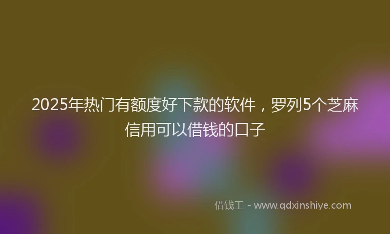 2025年热门有额度好下款的软件，罗列5个芝麻信用可以借钱的口子