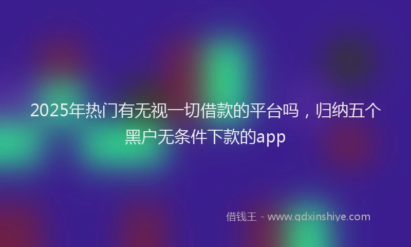 2025年热门有无视一切借款的平台吗，归纳五个黑户无条件下款的app