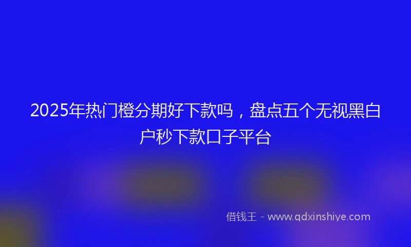 2025年热门橙分期好下款吗，盘点五个无视黑白户秒下款口子平台