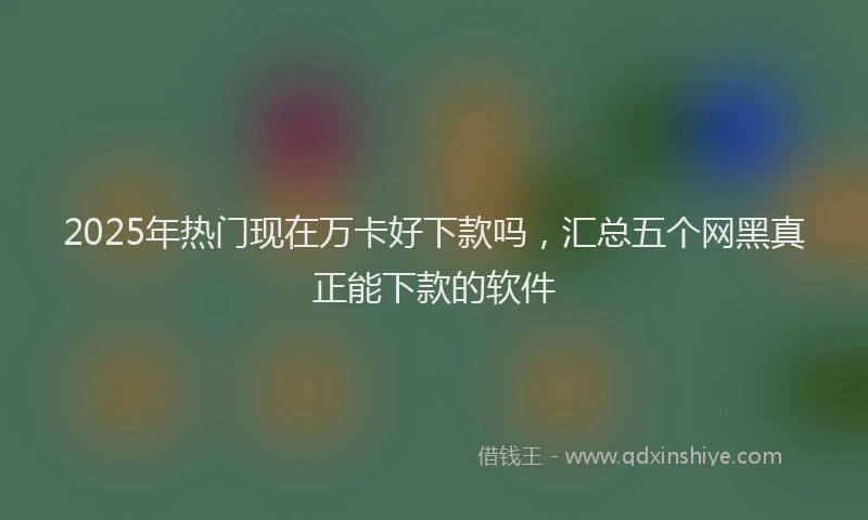 2025年热门现在万卡好下款吗，汇总五个网黑真正能下款的软件