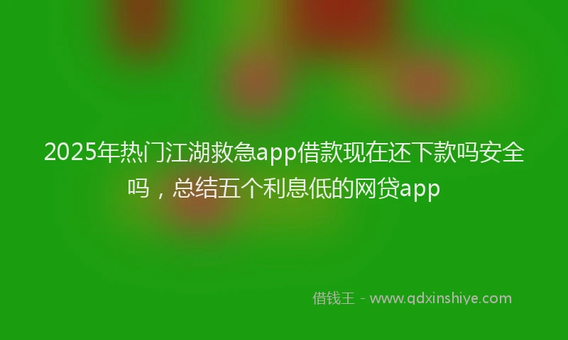 2025年热门江湖救急app借款现在还下款吗安全吗，总结五个利息低的网贷app