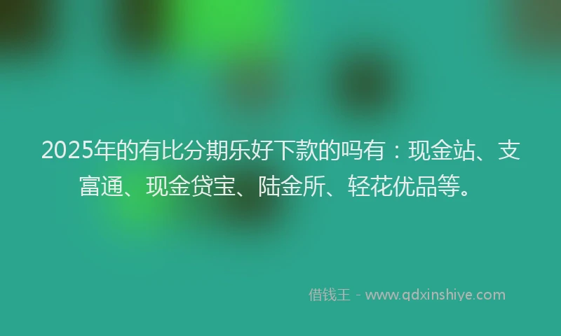 2025年的有比分期乐好下款的吗有：现金站、支富通、现金贷宝、陆金所、轻花优品等。