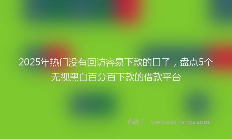 2025年热门没有回访容易下款的口子，盘点5个无视黑白百分百下款的借款平台