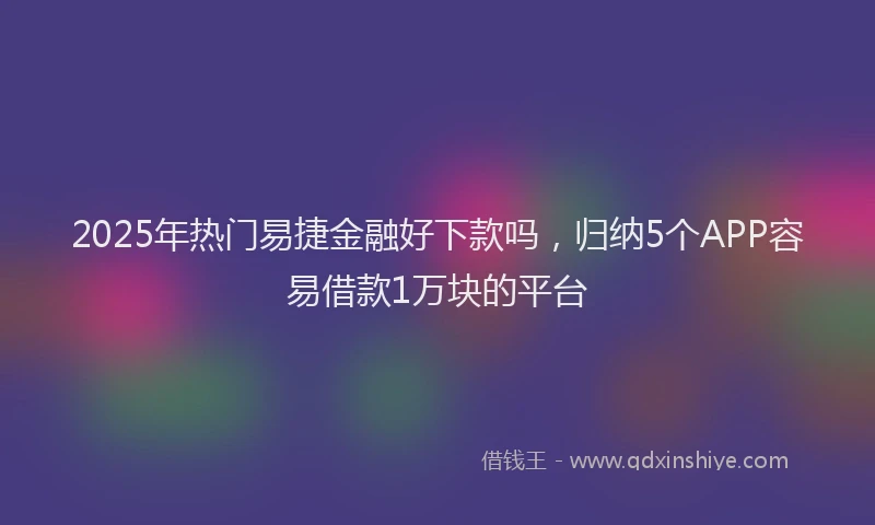 2025年热门易捷金融好下款吗，归纳5个APP容易借款1万块的平台