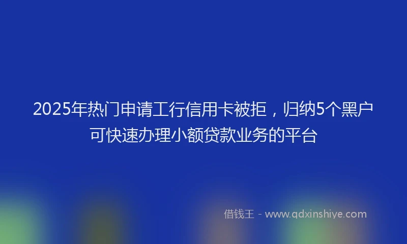 2025年热门申请工行信用卡被拒，归纳5个黑户可快速办理小额贷款业务的平台