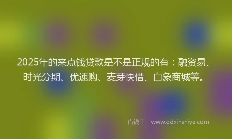 2025年的来点钱贷款是不是正规的有：融资易、时光分期、优速购、麦芽快借、白象商城等。