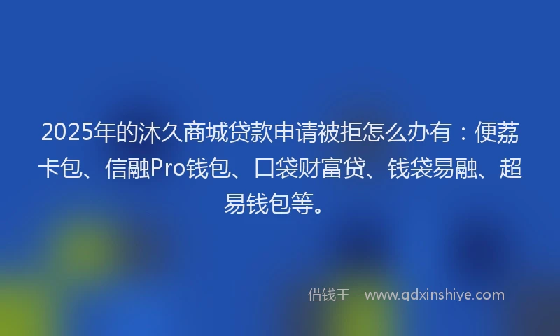 2025年的沐久商城贷款申请被拒怎么办有：便荔卡包、信融Pro钱包、口袋财富贷、钱袋易融、超易钱包等。
