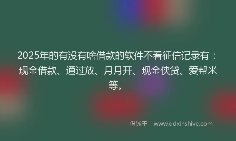 2025年的有没有啥借款的软件不看征信记录有：现金借款、通过放、月月开、现金侠贷、爱帮米等。
