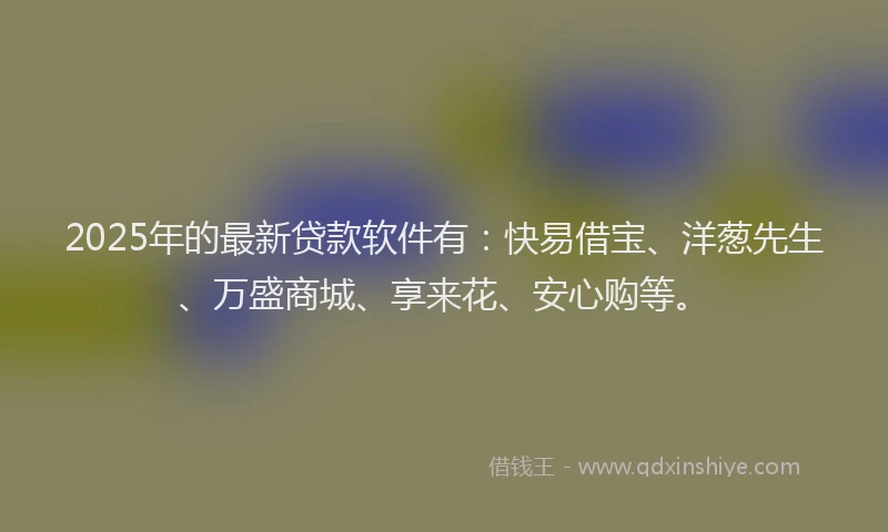2025年的最新贷款软件有：快易借宝、洋葱先生、万盛商城、享来花、安心购等。