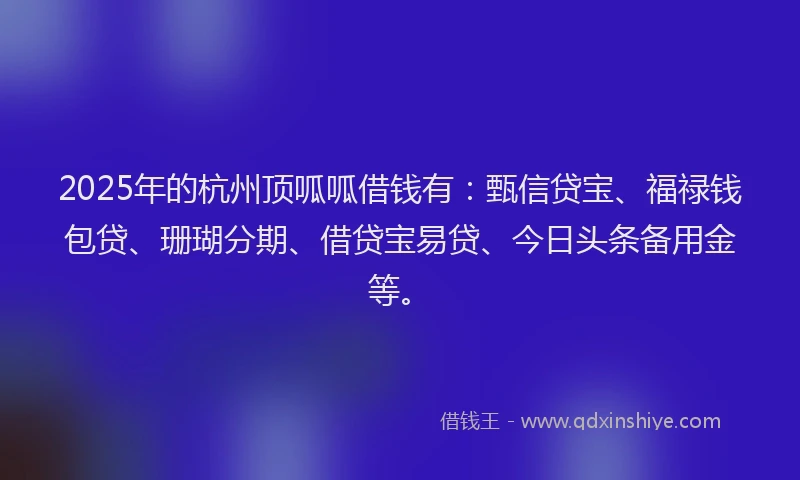 2025年的杭州顶呱呱借钱有：甄信贷宝、福禄钱包贷、珊瑚分期、借贷宝易贷、今日头条备用金等。
