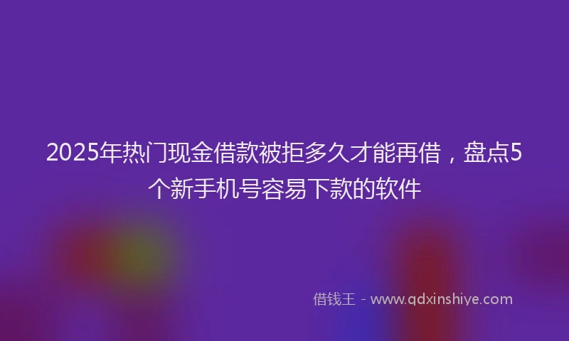 2025年热门现金借款被拒多久才能再借，盘点5个新手机号容易下款的软件