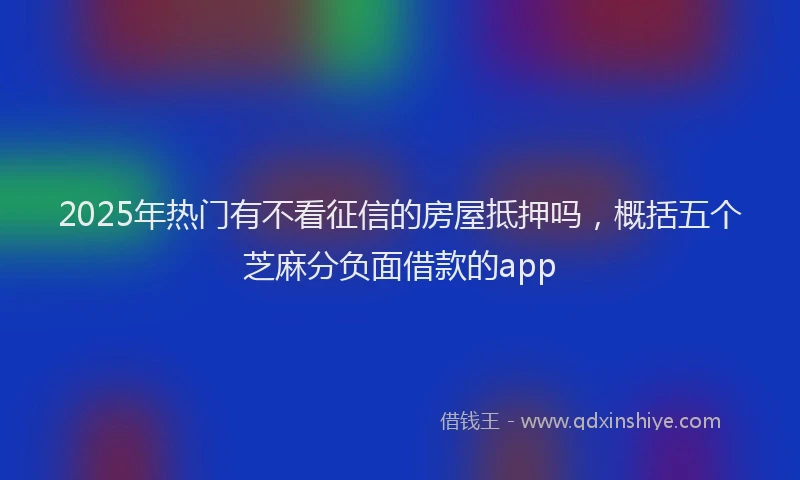 2025年热门有不看征信的房屋抵押吗，概括五个芝麻分负面借款的app