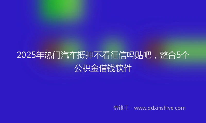 2025年热门汽车抵押不看征信吗贴吧，整合5个公积金借钱软件