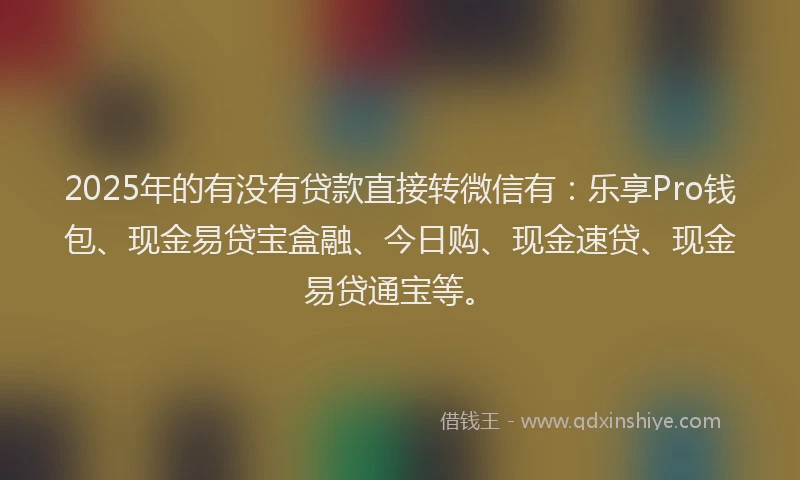 2025年的有没有贷款直接转微信有：乐享Pro钱包、现金易贷宝盒融、今日购、现金速贷、现金易贷通宝等。