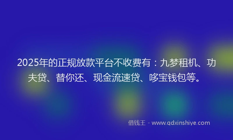 2025年的正规放款平台不收费有：九梦租机、功夫贷、替你还、现金流速贷、哆宝钱包等。