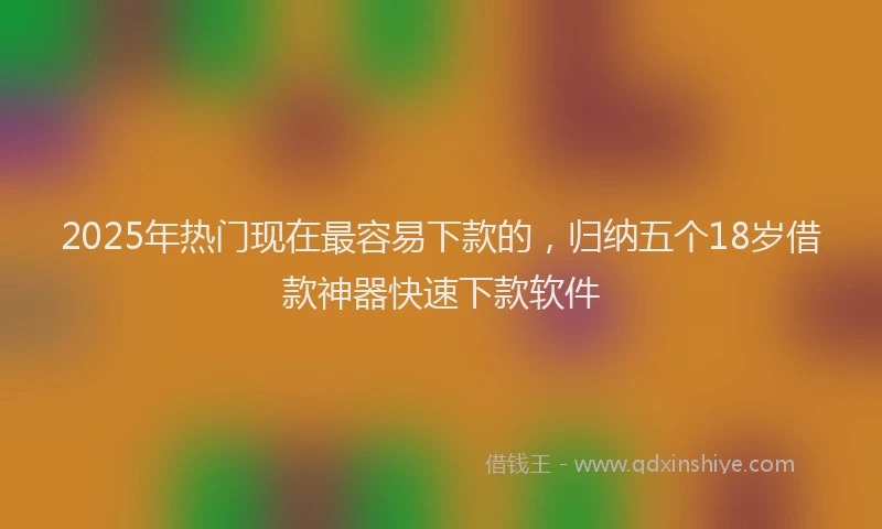 2025年热门现在最容易下款的，归纳五个18岁借款神器快速下款软件