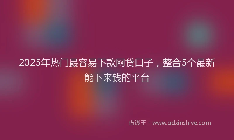 2025年热门最容易下款网贷口子，整合5个最新能下来钱的平台