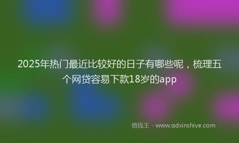 2025年热门最近比较好的日子有哪些呢，梳理五个网贷容易下款18岁的app