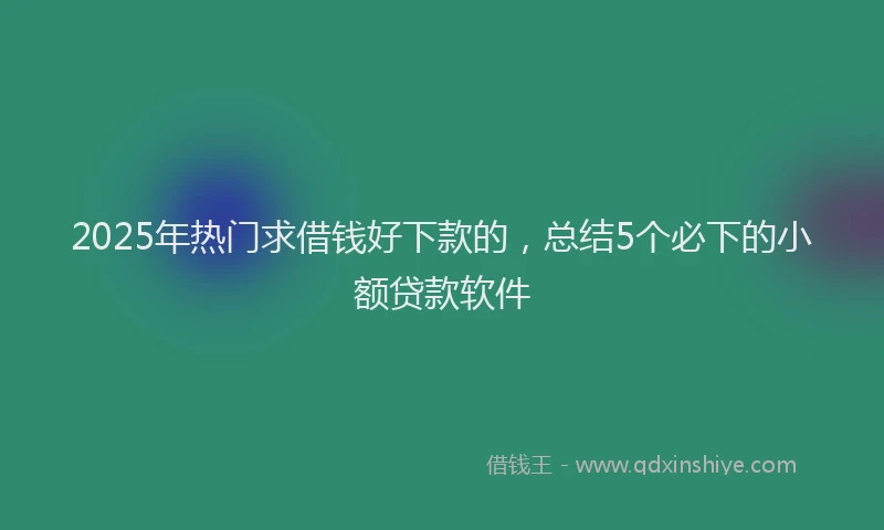 2025年热门求借钱好下款的，总结5个必下的小额贷款软件