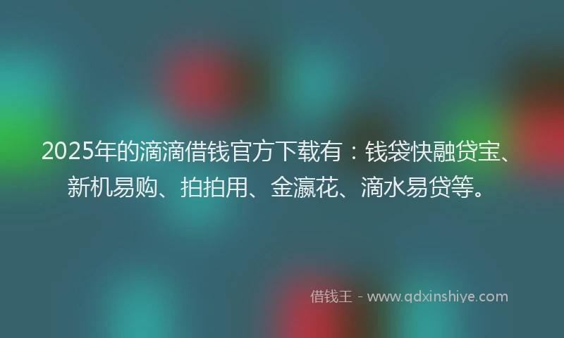 2025年的滴滴借钱官方下载有：钱袋快融贷宝、新机易购、拍拍用、金瀛花、滴水易贷等。