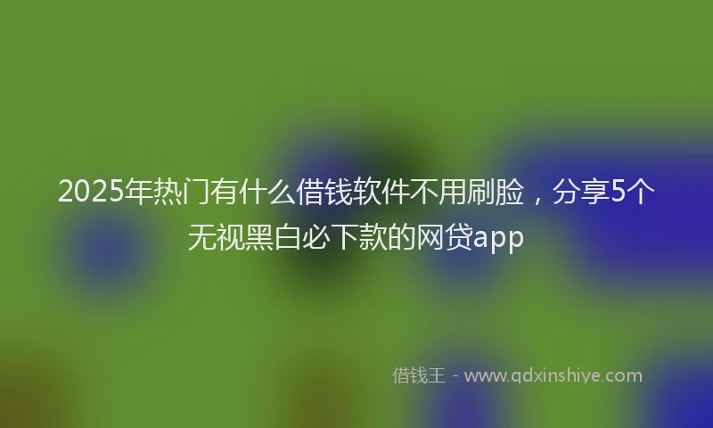 2025年热门有什么借钱软件不用刷脸，分享5个无视黑白必下款的网贷app