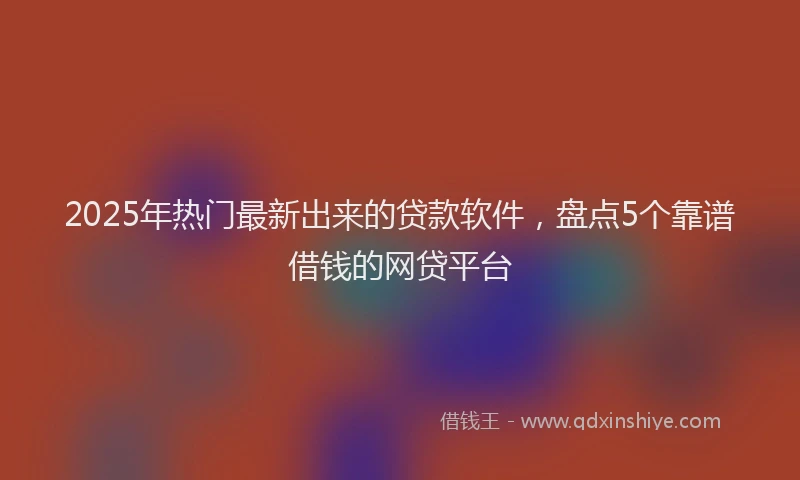 2025年热门最新出来的贷款软件，盘点5个靠谱借钱的网贷平台