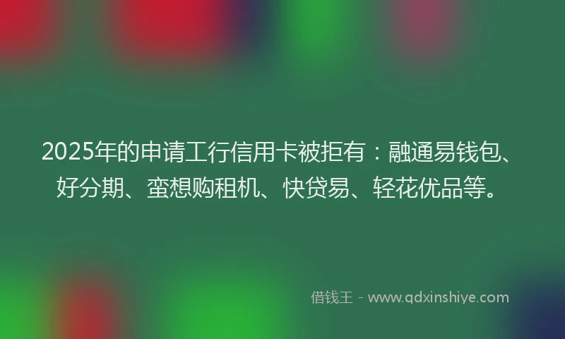 2025年的申请工行信用卡被拒有：融通易钱包、好分期、蛮想购租机、快贷易、轻花优品等。