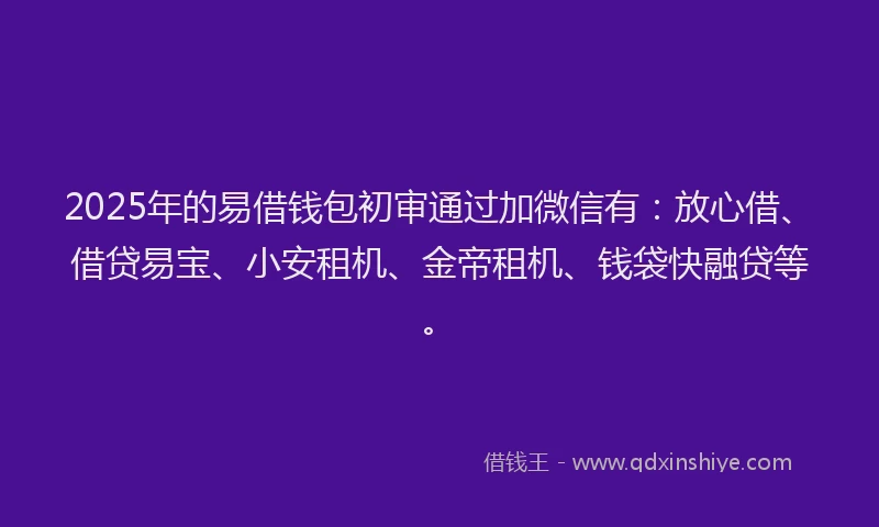 2025年的易借钱包初审通过加微信有：放心借、借贷易宝、小安租机、金帝租机、钱袋快融贷等。