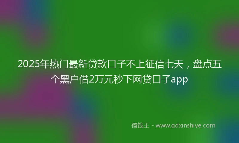 2025年热门最新贷款口子不上征信七天，盘点五个黑户借2万元秒下网贷口子app