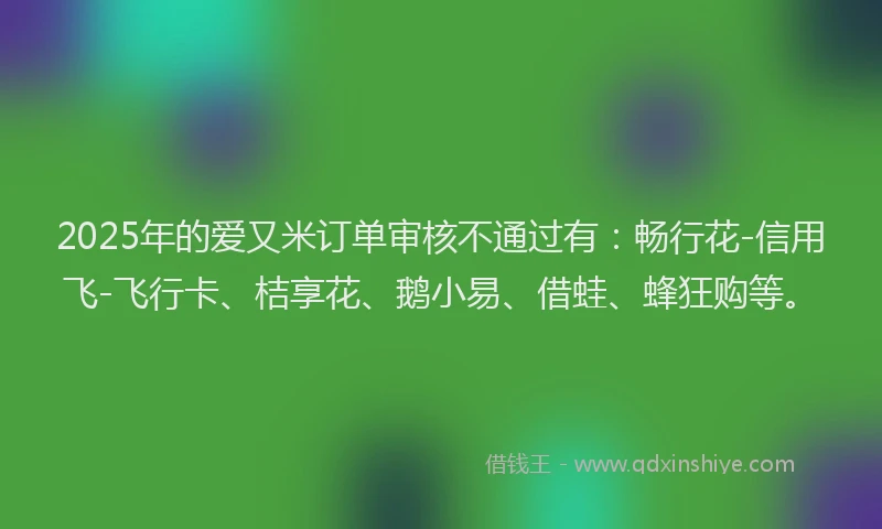 2025年的爱又米订单审核不通过有：畅行花-信用飞-飞行卡、桔享花、鹅小易、借蛙、蜂狂购等。