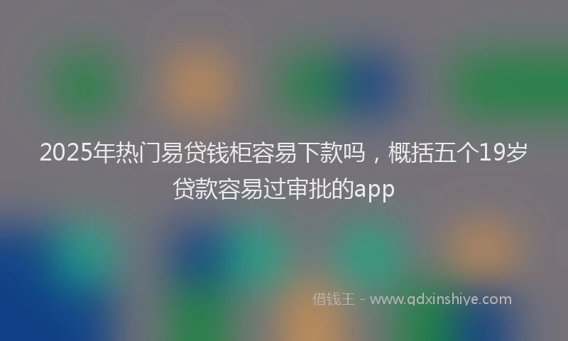 2025年热门易贷钱柜容易下款吗，概括五个19岁贷款容易过审批的app