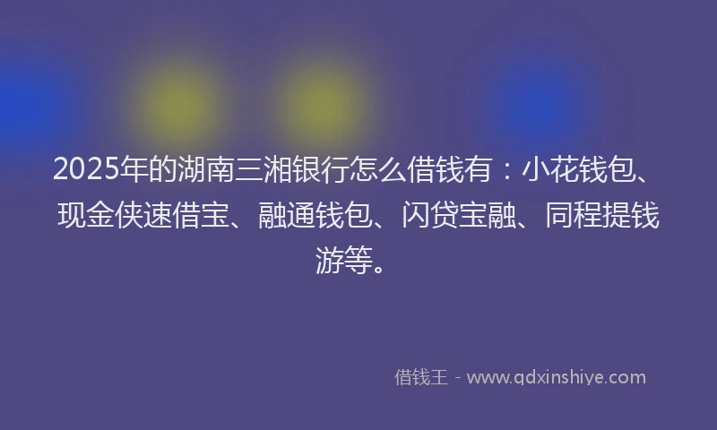 2025年的湖南三湘银行怎么借钱有：小花钱包、现金侠速借宝、融通钱包、闪贷宝融、同程提钱游等。