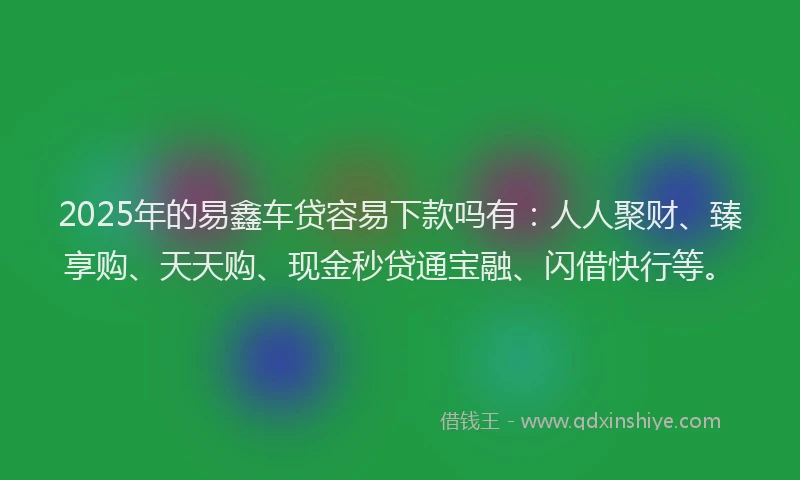 2025年的易鑫车贷容易下款吗有：人人聚财、臻享购、天天购、现金秒贷通宝融、闪借快行等。