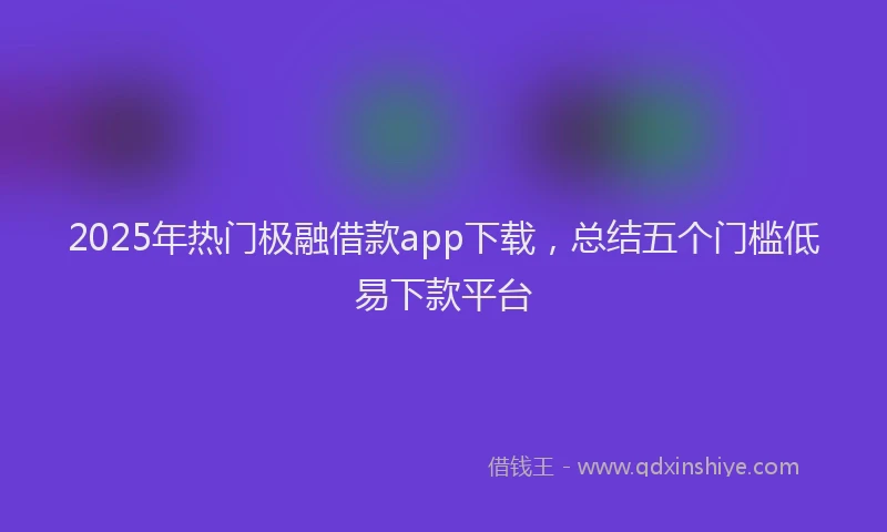 2025年热门极融借款app下载，总结五个门槛低易下款平台