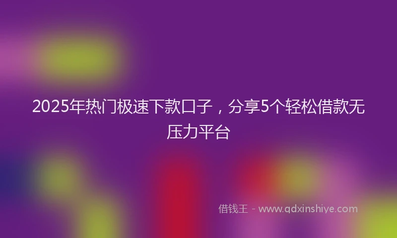 2025年热门极速下款口子，分享5个轻松借款无压力平台