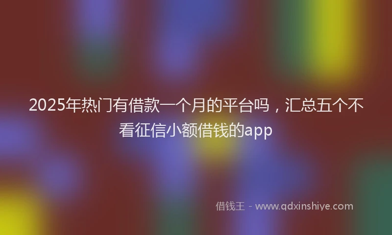 2025年热门有借款一个月的平台吗，汇总五个不看征信小额借钱的app