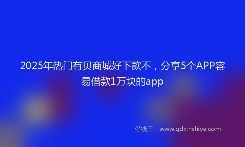 2025年热门有贝商城好下款不，分享5个APP容易借款1万块的app