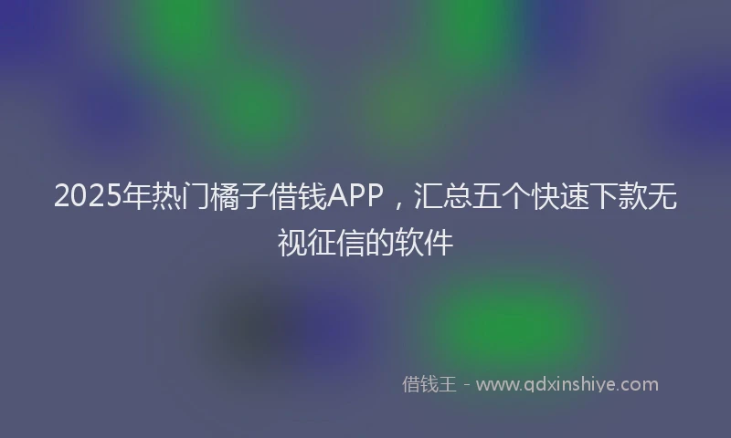 2025年热门橘子借钱APP，汇总五个快速下款无视征信的软件