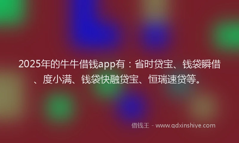 2025年的牛牛借钱app有：省时贷宝、钱袋瞬借、度小满、钱袋快融贷宝、恒瑞速贷等。